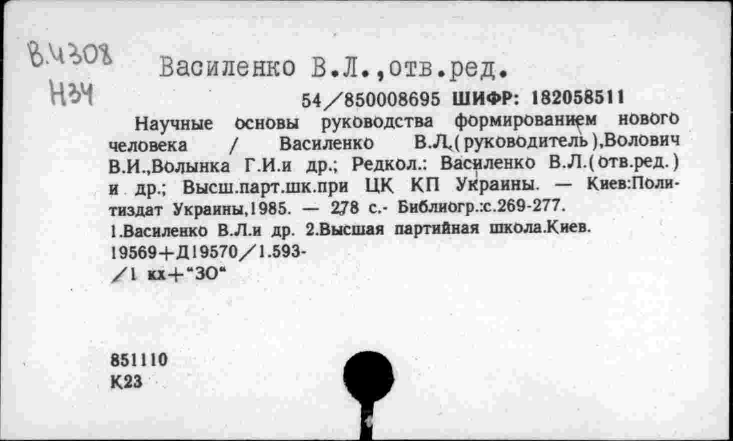 ﻿Василенко В.Л.,отв.ред.
Н^>4	54/850008695 ШИФР: 182058511
Научные основы руководства формированием нового человека / Василенко В.ЛД руководитель ),Волович В.И.,Волынка Г.И.и др.; Редкол.: Василенко В.Л.(отв.ред.) и др.; Высш.парт.шк.при ЦК КП Украины. — КиевгПоли-тиздат Украины. 1985. — 278 с.- Библиогр.х.269-277.
1.Василенко В.Л.и др. 2.Высшая партийная школа.Киев.
195694-Д19570/1.593-
/I кх-Ь“ЗО“
851110
К23